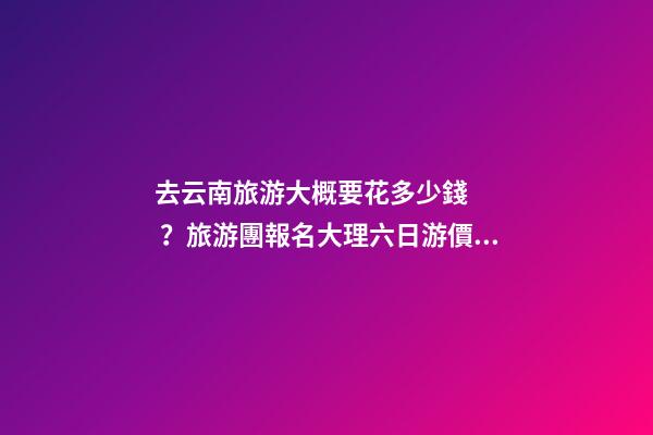 去云南旅游大概要花多少錢？旅游團報名大理六日游價格，實用攻略請收藏！